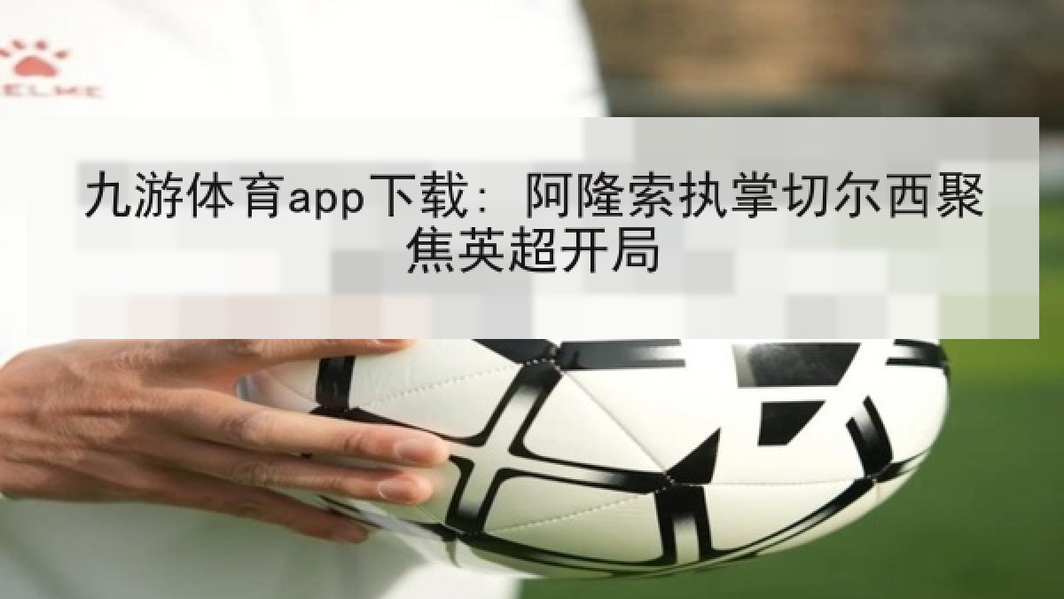 九游体育app下载: 阿隆索执掌切尔西聚焦英超开局 九游体育app下载: 阿隆索执掌切尔西聚焦英超开局