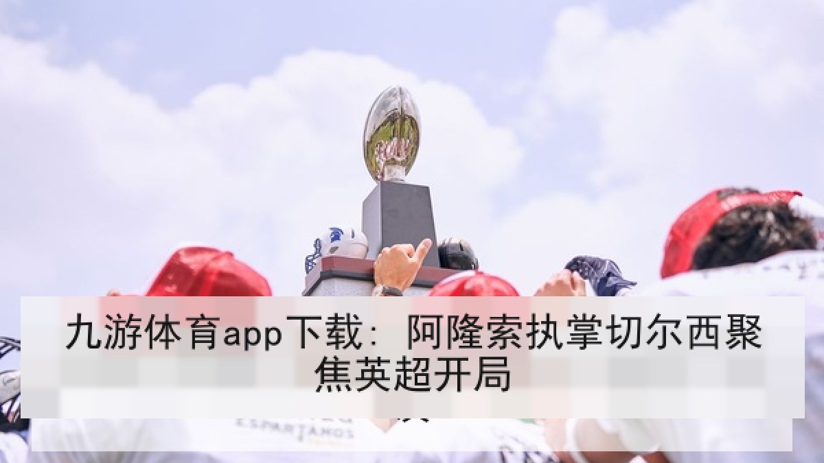 九游体育app下载: 阿隆索执掌切尔西聚焦英超开局 九游体育app下载: 阿隆索执掌切尔西聚焦英超开局
