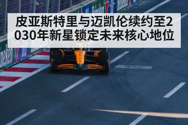 皮亚斯特里与迈凯伦续约至2030年新星锁定未来核心地位