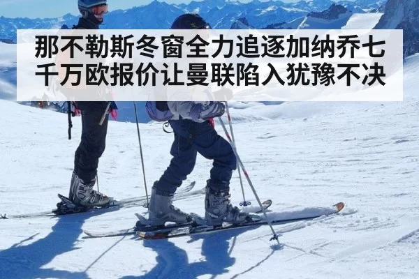 那不勒斯冬窗全力追逐加纳乔七千万欧报价让曼联陷入犹豫不决